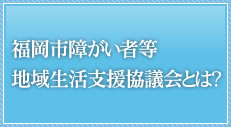 福岡市障がい者等地域生活支援協議会とは？